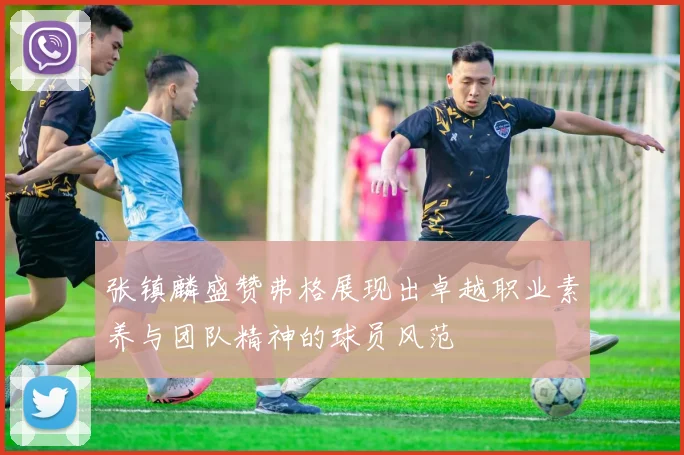 张镇麟盛赞弗格展现出卓越职业素养与团队精神的球员风范