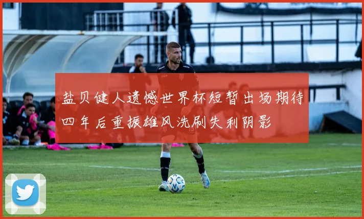 盐贝健人遗憾世界杯短暂出场期待四年后重振雄风洗刷失利阴影