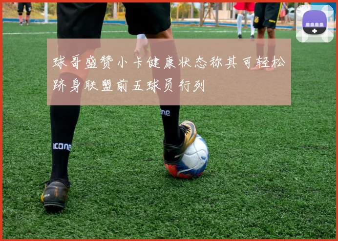 球哥盛赞小卡健康状态称其可轻松跻身联盟前五球员行列