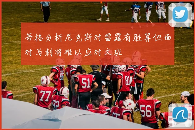 蒂格分析尼克斯对雷霆有胜算但面对马刺将难以应对文班