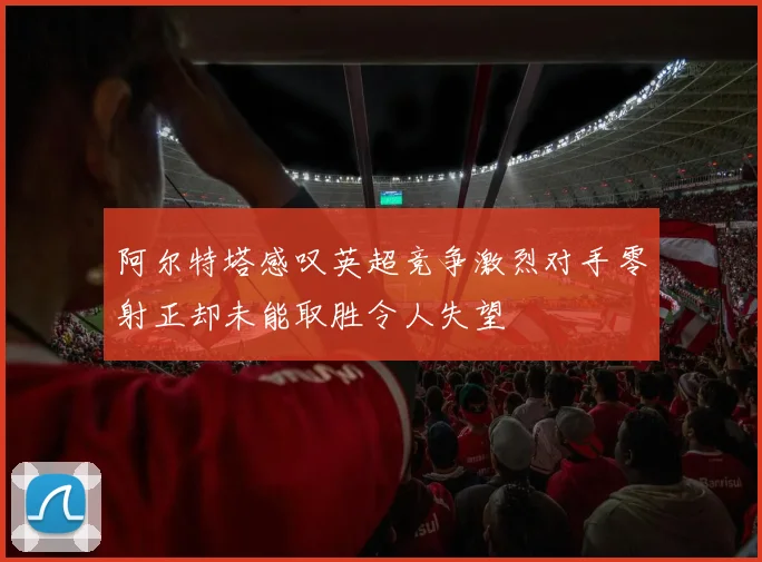 阿尔特塔感叹英超竞争激烈对手零射正却未能取胜令人失望