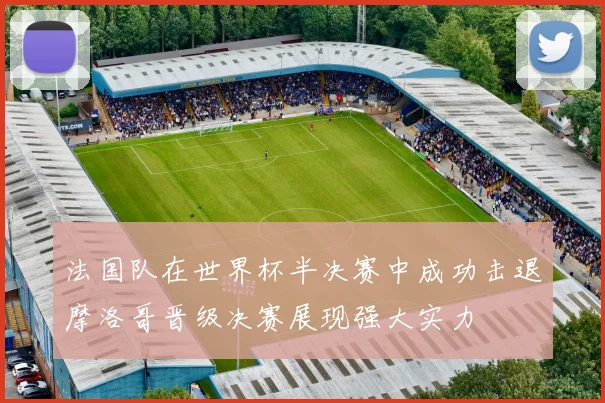 法国队在世界杯半决赛中成功击退摩洛哥晋级决赛展现强大实力