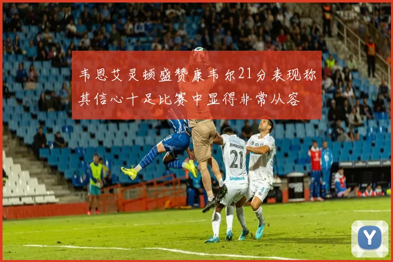 韦恩艾灵顿盛赞康韦尔21分表现称其信心十足比赛中显得非常从容