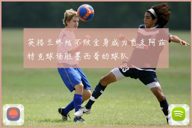 英格兰终结不败金身成为首支阿兹特克球场胜墨西哥的球队
