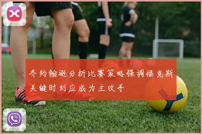 乔约翰逊分析比赛策略强调福克斯关键时刻应成为主攻手