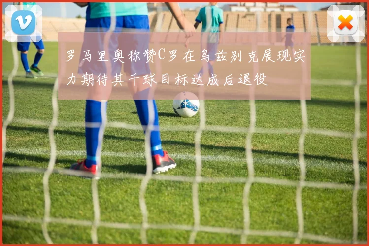 罗马里奥称赞C罗在乌兹别克展现实力期待其千球目标达成后退役