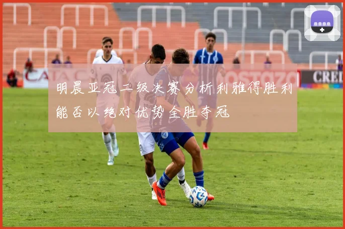 明晨亚冠二级决赛分析利雅得胜利能否以绝对优势全胜夺冠