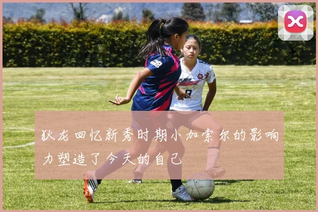 狄龙回忆新秀时期小加索尔的影响力塑造了今天的自己