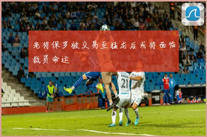 老将保罗被交易至猛龙后或将面临裁员命运