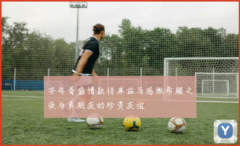 字母哥盛情款待库兹马感慨希腊之夜与真朋友的珍贵友谊