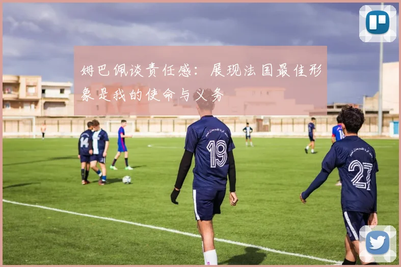 姆巴佩谈责任感：展现法国最佳形象是我的使命与义务