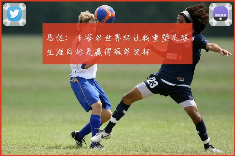 恩佐：卡塔尔世界杯让我重塑足球生涯目标是赢得冠军奖杯