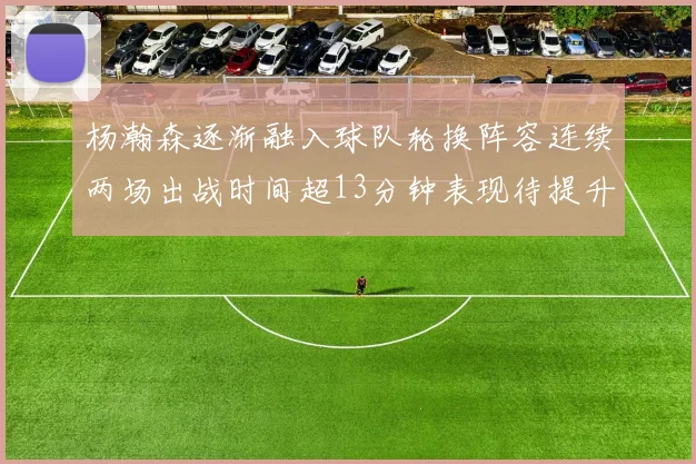 杨瀚森逐渐融入球队轮换阵容连续两场出战时间超13分钟表现待提升