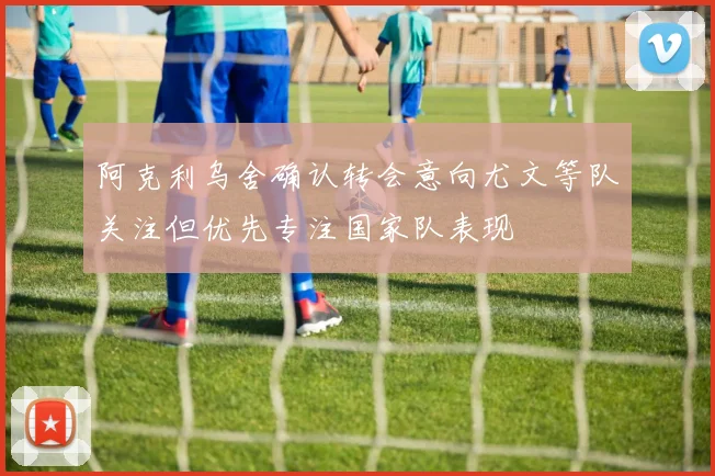 阿克利乌舍确认转会意向尤文等队关注但优先专注国家队表现