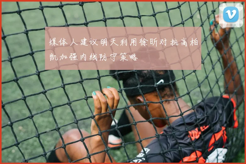 媒体人建议明天利用徐昕对抗高柏凯加强内线防守策略