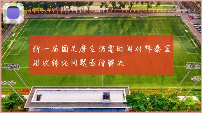 新一届国足磨合仍需时间对阵泰国进攻转化问题亟待解决